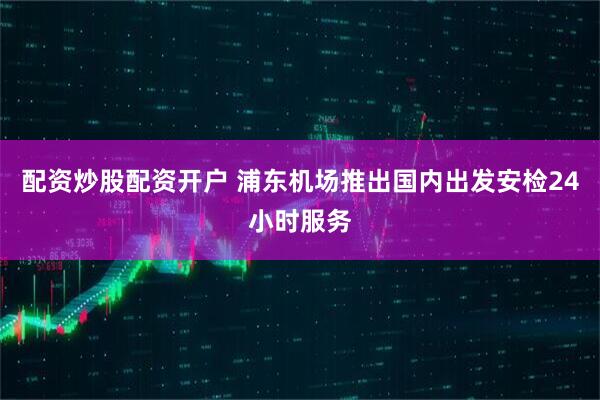 配资炒股配资开户 浦东机场推出国内出发安检24小时服务