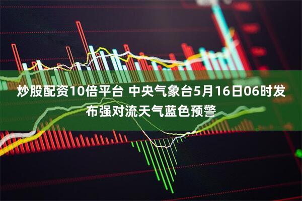 炒股配资10倍平台 中央气象台5月16日06时发布强对流天气蓝色预警