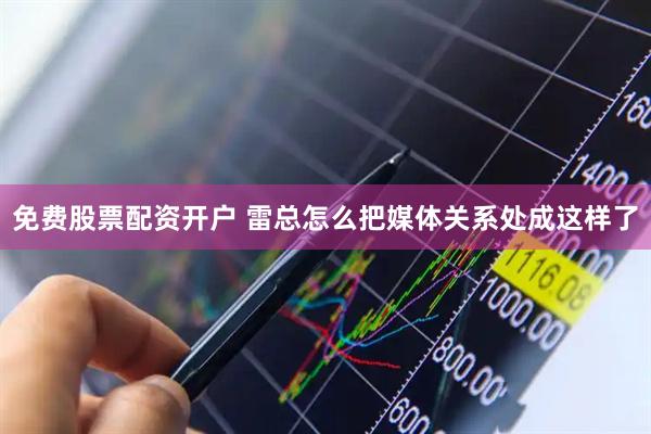 免费股票配资开户 雷总怎么把媒体关系处成这样了