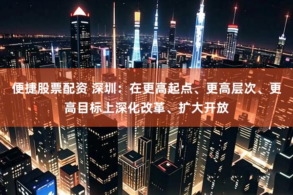 便捷股票配资 深圳：在更高起点、更高层次、更高目标上深化改革、扩大开放