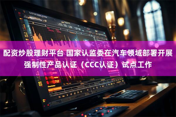 配资炒股理财平台 国家认监委在汽车领域部署开展强制性产品认证（CCC认证）试点工作