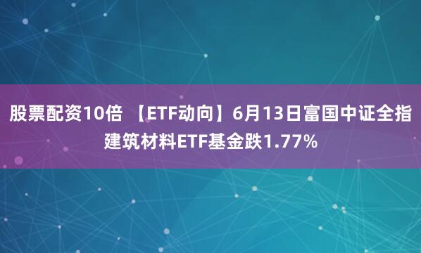 股票配资10倍 【ETF动向】6月13日富国中证全指建筑材料ETF基金跌1.77%