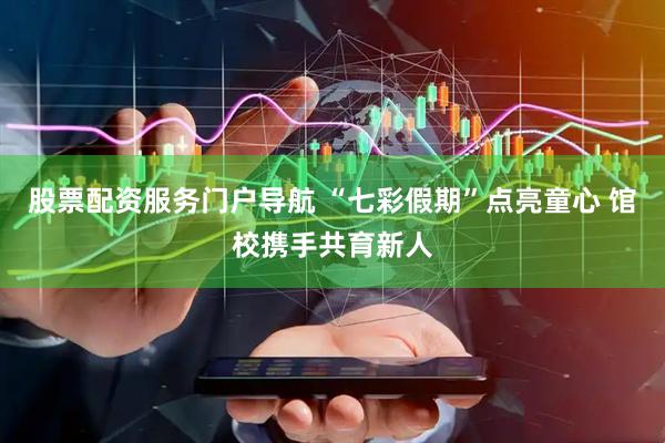 股票配资服务门户导航 “七彩假期”点亮童心 馆校携手共育新人