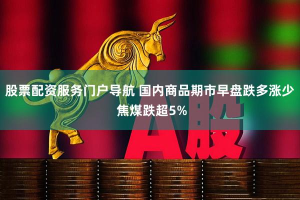 股票配资服务门户导航 国内商品期市早盘跌多涨少 焦煤跌超5%