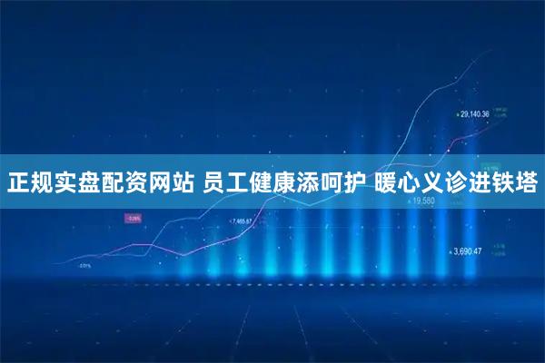 正规实盘配资网站 员工健康添呵护 暖心义诊进铁塔