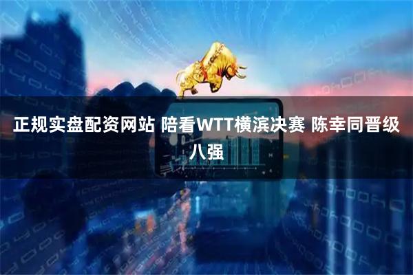 正规实盘配资网站 陪看WTT横滨决赛 陈幸同晋级八强
