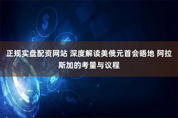 正规实盘配资网站 深度解读美俄元首会晤地 阿拉斯加的考量与议程
