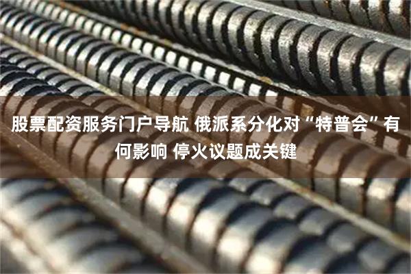 股票配资服务门户导航 俄派系分化对“特普会”有何影响 停火议题成关键