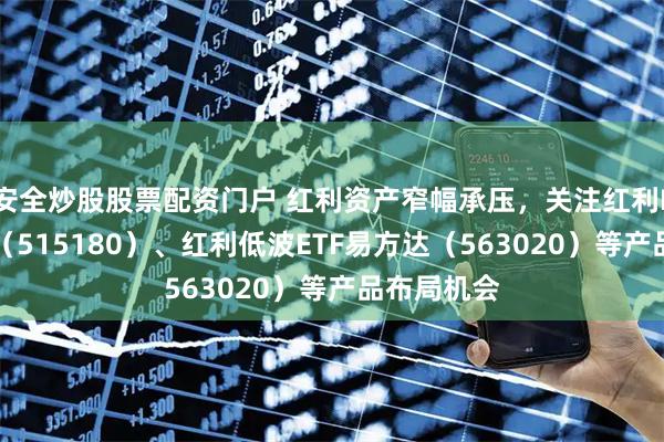 安全炒股股票配资门户 红利资产窄幅承压，关注红利ETF易方达（515180）、红利低波ETF易方达（563020）等产品布局机会