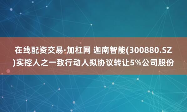 在线配资交易·加杠网 迦南智能(300880.SZ)实控人之一致行动人拟协议转让5%公司股份