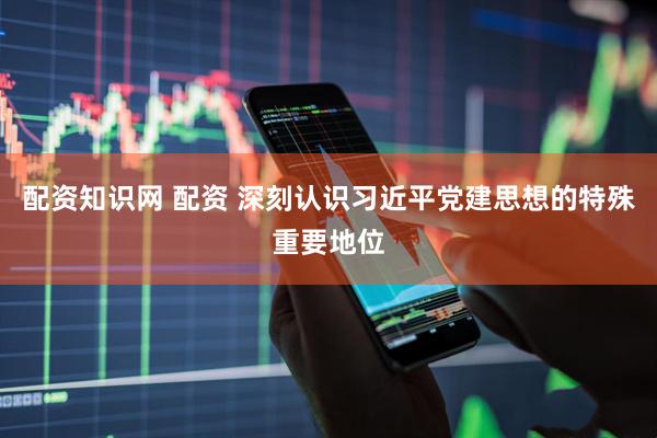 配资知识网 配资 深刻认识习近平党建思想的特殊重要地位