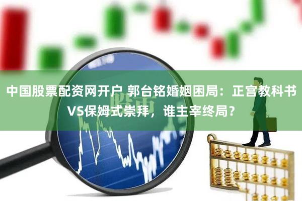 中国股票配资网开户 郭台铭婚姻困局：正宫教科书VS保姆式崇拜，谁主宰终局？