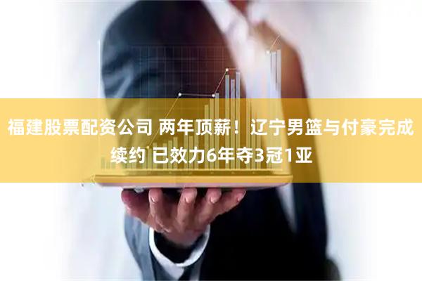 福建股票配资公司 两年顶薪！辽宁男篮与付豪完成续约 已效力6年夺3冠1亚
